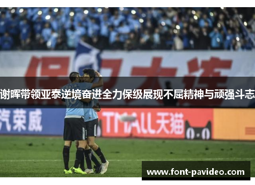 谢晖带领亚泰逆境奋进全力保级展现不屈精神与顽强斗志 谢晖带领亚泰逆境奋进全力保级展现不屈精神与顽强斗志