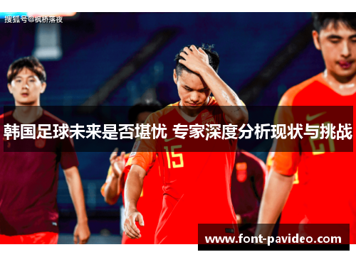 韩国足球未来是否堪忧 专家深度分析现状与挑战 韩国足球未来是否堪忧 专家深度分析现状与挑战