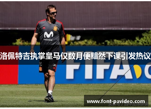 洛佩特吉执掌皇马仅数月便黯然下课引发热议 洛佩特吉执掌皇马仅数月便黯然下课引发热议